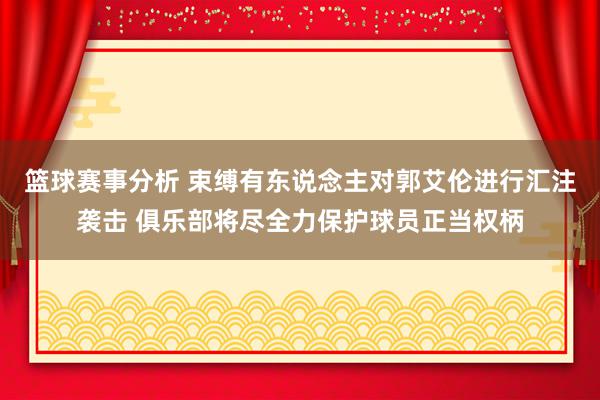 篮球赛事分析 束缚有东说念主对郭艾伦进行汇注袭击 俱乐部将尽全力保护球员正当权柄