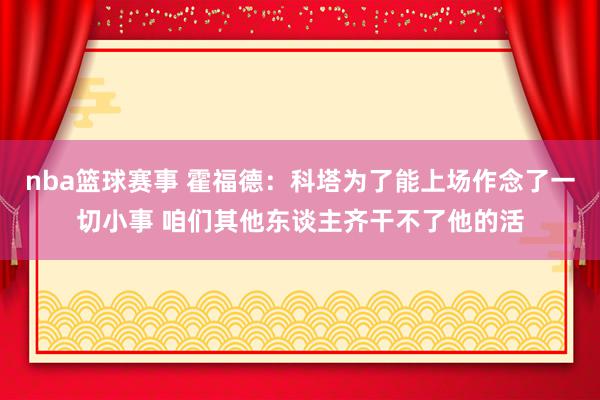 nba篮球赛事 霍福德：科塔为了能上场作念了一切小事 咱们其他东谈主齐干不了他的活