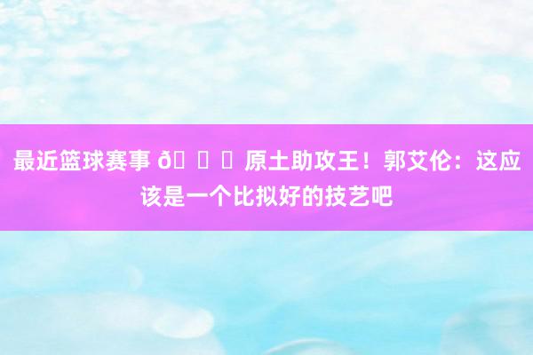 最近篮球赛事 😀原土助攻王！郭艾伦：这应该是一个比拟好的技艺吧