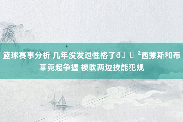 篮球赛事分析 几年没发过性格了😲西蒙斯和布莱克起争握 被吹两边技能犯规