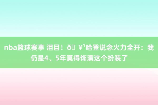 nba篮球赛事 泪目！🥹哈登说念火力全开：我仍是4、5年莫得饰演这个扮装了