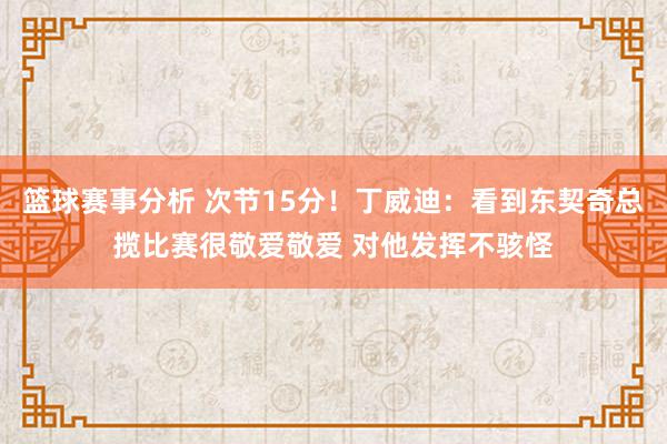 篮球赛事分析 次节15分！丁威迪：看到东契奇总揽比赛很敬爱敬爱 对他发挥不骇怪