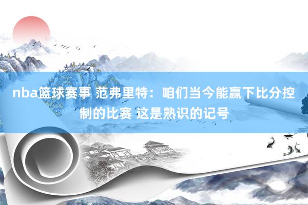 nba篮球赛事 范弗里特：咱们当今能赢下比分控制的比赛 这是熟识的记号