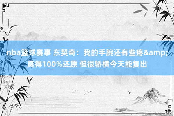 nba篮球赛事 东契奇：我的手腕还有些疼&莫得100%还原 但很骄横今天能复出