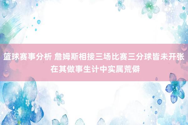 篮球赛事分析 詹姆斯相接三场比赛三分球皆未开张 在其做事生计中实属荒僻