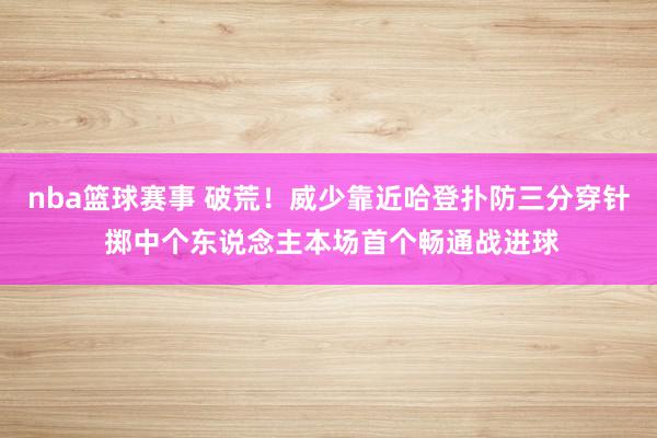 nba篮球赛事 破荒！威少靠近哈登扑防三分穿针 掷中个东说念主本场首个畅通战进球