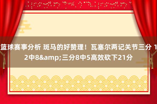 篮球赛事分析 斑马的好赞理！瓦塞尔两记关节三分 12中8&三分8中5高效砍下21分