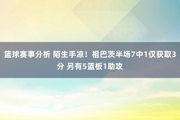 篮球赛事分析 陌生手凉！祖巴茨半场7中1仅获取3分 另有5篮板1助攻