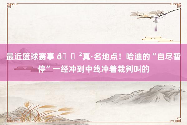 最近篮球赛事 😲真·名地点！哈迪的“自尽暂停”一经冲到中线冲着裁判叫的