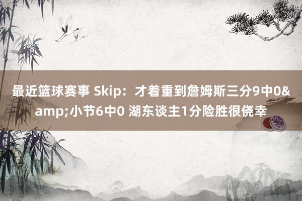 最近篮球赛事 Skip：才着重到詹姆斯三分9中0&小节6中0 湖东谈主1分险胜很侥幸