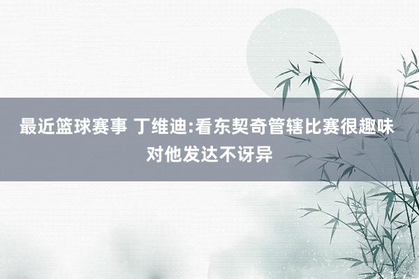 最近篮球赛事 丁维迪:看东契奇管辖比赛很趣味 对他发达不讶异