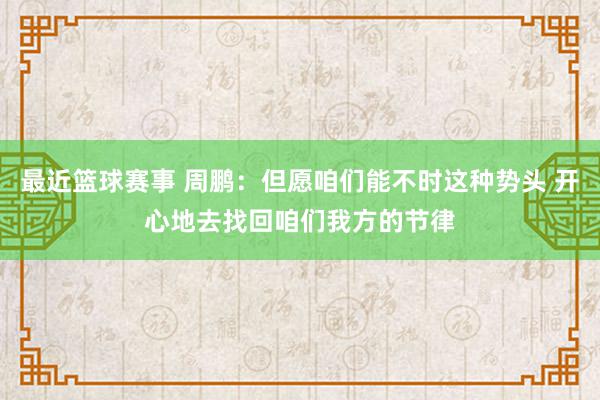 最近篮球赛事 周鹏：但愿咱们能不时这种势头 开心地去找回咱们