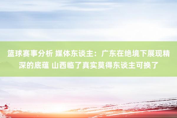 篮球赛事分析 媒体东谈主：广东在绝境下展现精深的底蕴 山西临了真实莫得东谈主可换了