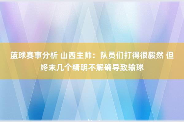 篮球赛事分析 山西主帅：队员们打得很毅然 但终末几个精明不解