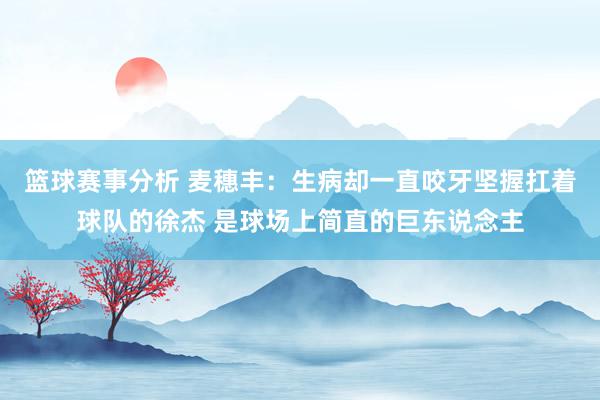 篮球赛事分析 麦穗丰：生病却一直咬牙坚握扛着球队的徐杰 是球场上简直的巨东说念主