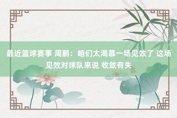 最近篮球赛事 周鹏：咱们太渴慕一场见效了 这场见效对球队来说 收敛有失