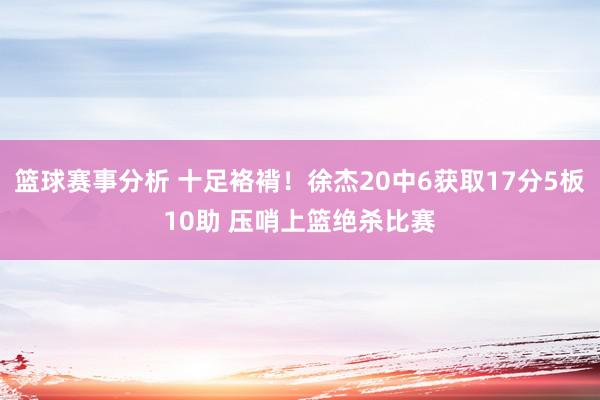 篮球赛事分析 十足袼褙！徐杰20中6获取17分5板10助 压哨上篮绝杀比赛