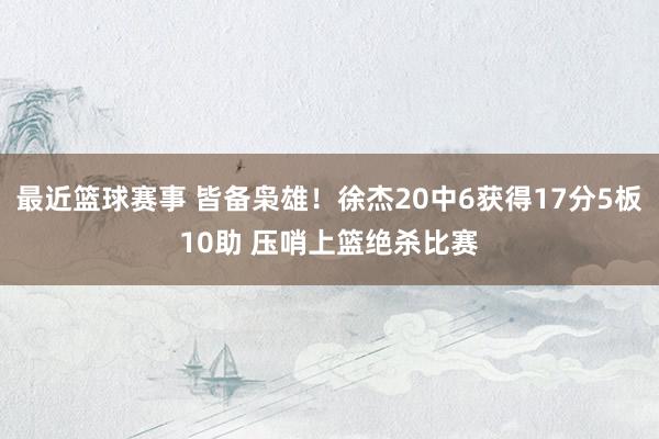 最近篮球赛事 皆备枭雄！徐杰20中6获得17分5板10助 压