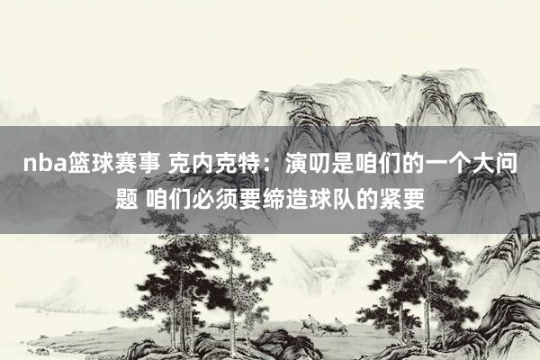 nba篮球赛事 克内克特：演叨是咱们的一个大问题 咱们必须要