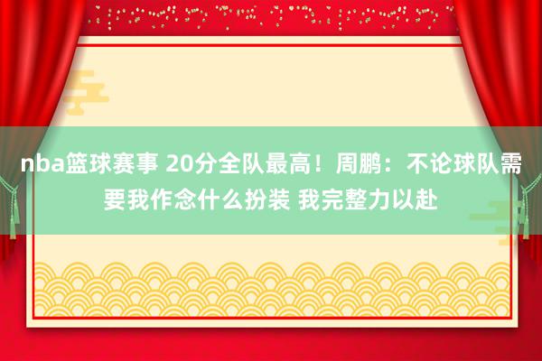 nba篮球赛事 20分全队最高！周鹏：不论球队需要我作念什么