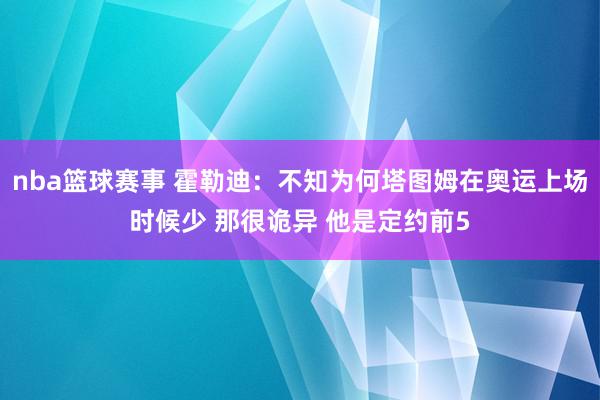 nba篮球赛事 霍勒迪：不知为何塔图姆在奥运上场时候少 那很诡异 他是定约前5