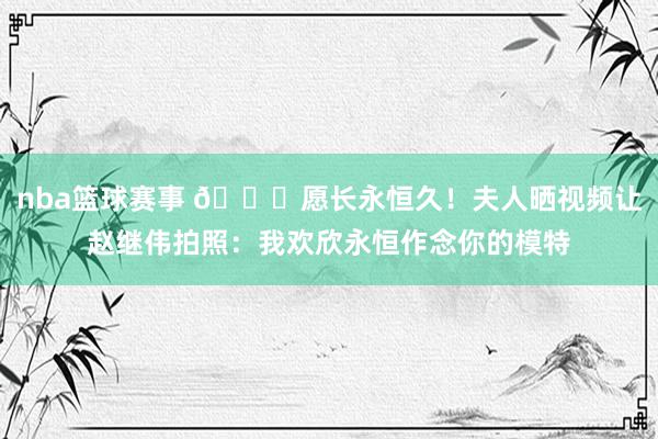 nba篮球赛事 😁愿长永恒久！夫人晒视频让赵继伟拍照：我欢欣永恒作念你的模特