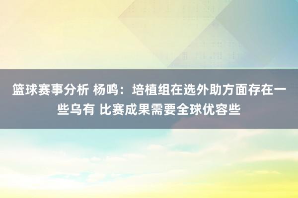 篮球赛事分析 杨鸣：培植组在选外助方面存在一些乌有 比赛成果