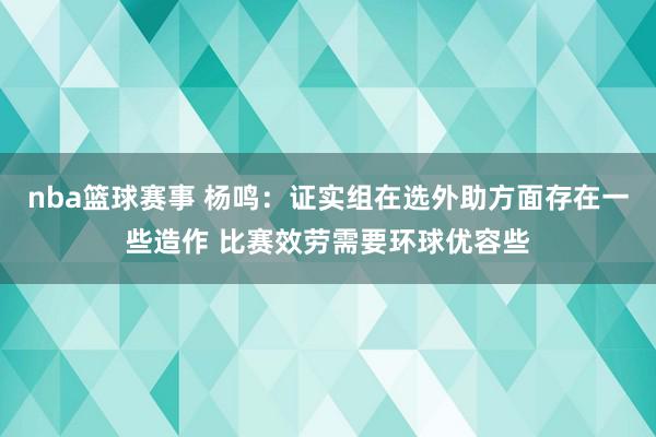 nba篮球赛事 杨鸣：证实组在选外助方面存在一些造作 比赛效