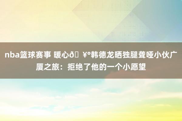 nba篮球赛事 暖心🥰韩德龙晒独腿聋哑小伙广厦之旅：拒绝了他