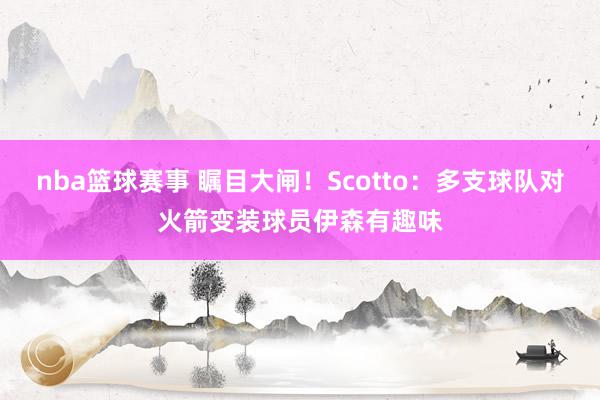 nba篮球赛事 瞩目大闸！Scotto：多支球队对火箭变装球员伊森有趣味