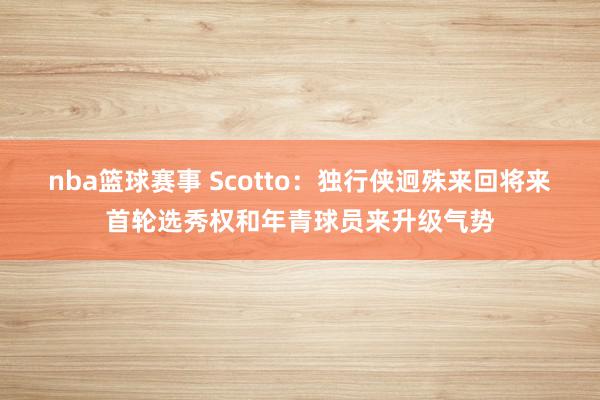 nba篮球赛事 Scotto：独行侠迥殊来回将来首轮选秀权和年青球员来升级气势