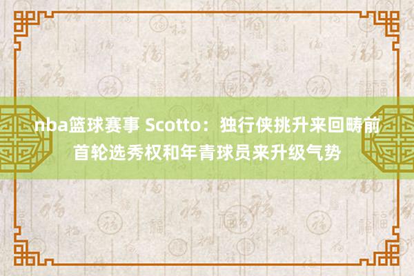 nba篮球赛事 Scotto：独行侠挑升来回畴前首轮选秀权和年青球员来升级气势