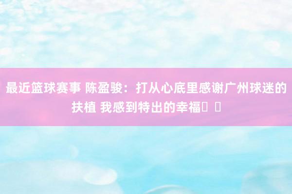 最近篮球赛事 陈盈骏：打从心底里感谢广州球迷的扶植 我感到特出的幸福❤️