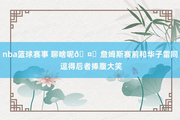 nba篮球赛事 聊啥呢🤔詹姆斯赛前和华子雷同 逗得后者捧腹大