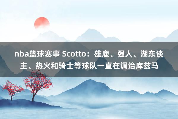 nba篮球赛事 Scotto：雄鹿、强人、湖东谈主、热火和骑士等球队一直在调治库兹马