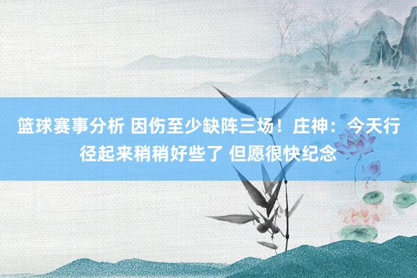 篮球赛事分析 因伤至少缺阵三场！庄神：今天行径起来稍稍好些了